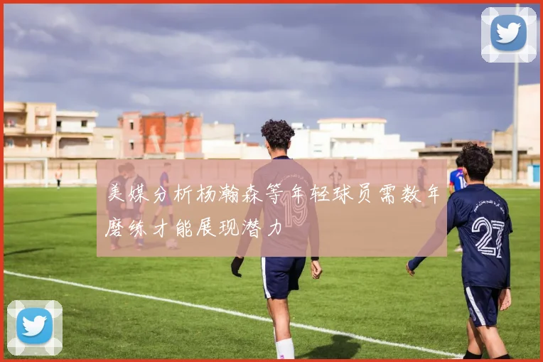 美媒分析杨瀚森等年轻球员需数年磨练才能展现潜力