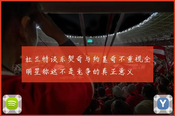 杜兰特谈东契奇与约基奇不重视全明星称这不是竞争的真正意义