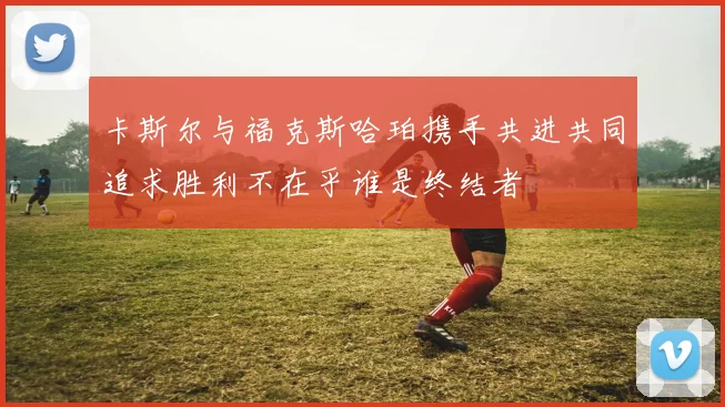 卡斯尔与福克斯哈珀携手共进共同追求胜利不在乎谁是终结者