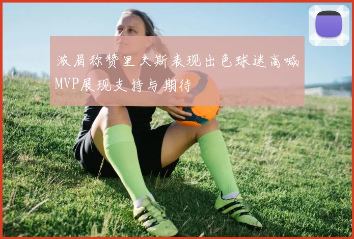 浓眉称赞里夫斯表现出色球迷高喊MVP展现支持与期待