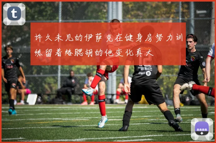 许久未见的伊萨克在健身房努力训练留着络腮胡的他变化真大