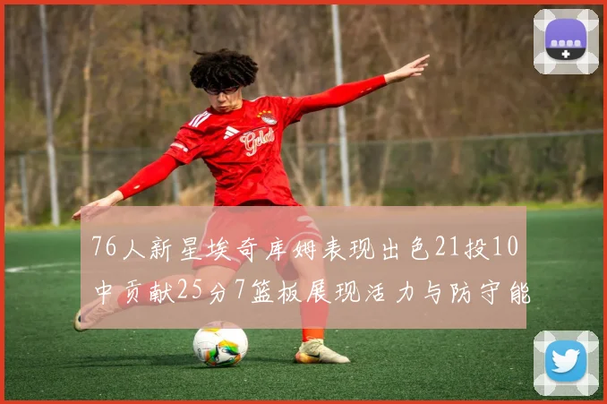 76人新星埃奇库姆表现出色21投10中贡献25分7篮板展现活力与防守能力