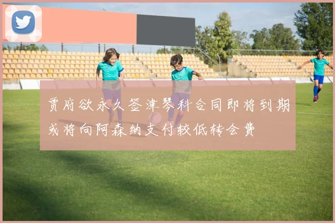 贾府欲永久签津琴科合同即将到期或将向阿森纳支付较低转会费