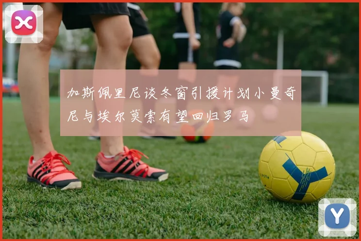 加斯佩里尼谈冬窗引援计划小曼奇尼与埃尔莫索有望回归罗马