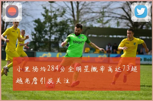 小里场均284分全明星概率高达73超越老詹引发关注