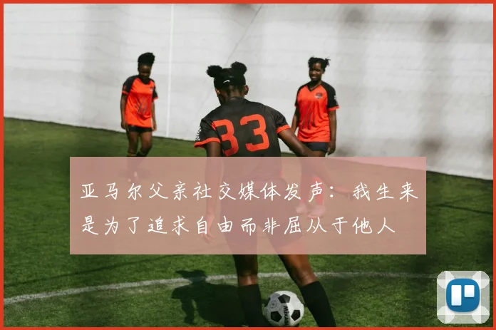 亚马尔父亲社交媒体发声：我生来是为了追求自由而非屈从于他人