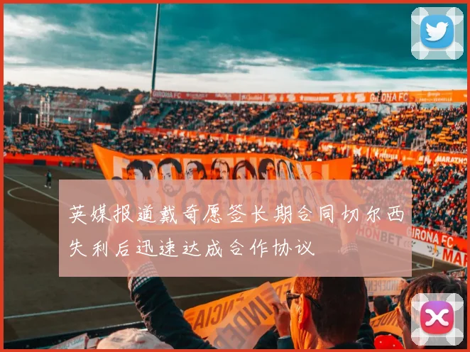 英媒报道戴奇愿签长期合同切尔西失利后迅速达成合作协议