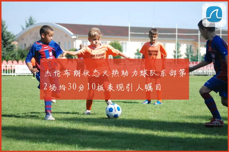 杰伦布朗状态火热助力球队东部第2场均30分10板表现引人瞩目