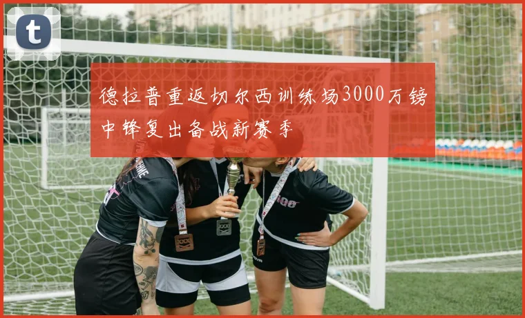 德拉普重返切尔西训练场3000万镑中锋复出备战新赛季