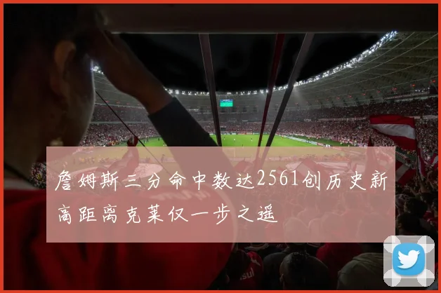 詹姆斯三分命中数达2561创历史新高距离克莱仅一步之遥