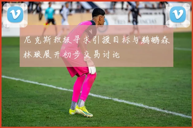 尼克斯积极寻求引援目标与鹈鹕森林狼展开初步交易讨论