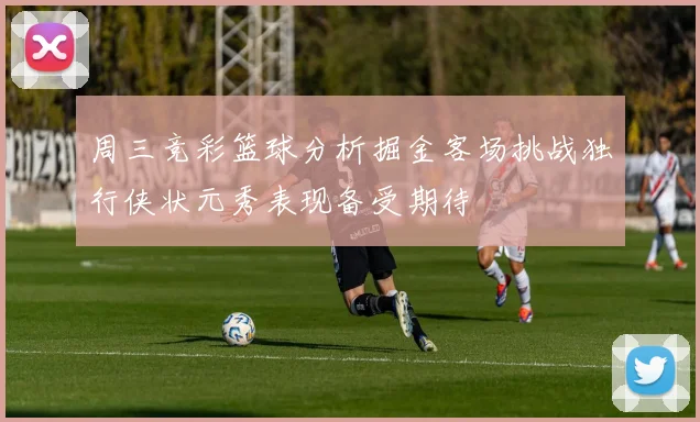 周三竞彩篮球分析掘金客场挑战独行侠状元秀表现备受期待