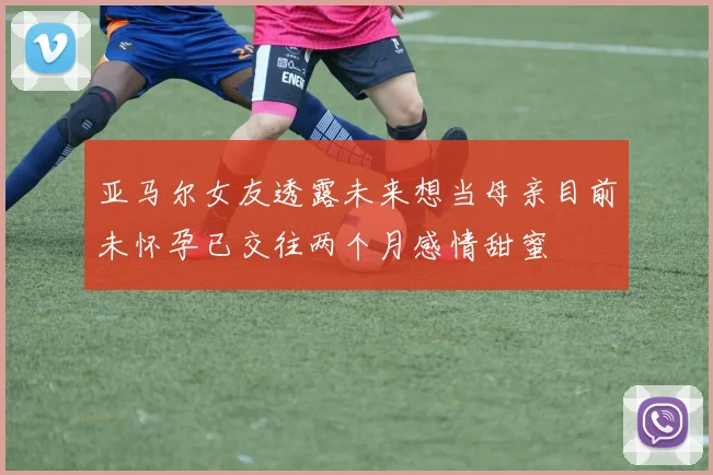亚马尔女友透露未来想当母亲目前未怀孕已交往两个月感情甜蜜