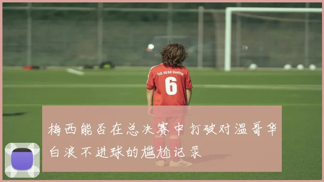 梅西能否在总决赛中打破对温哥华白浪不进球的尴尬记录