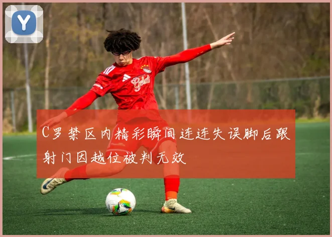 C罗禁区内精彩瞬间连连失误脚后跟射门因越位被判无效