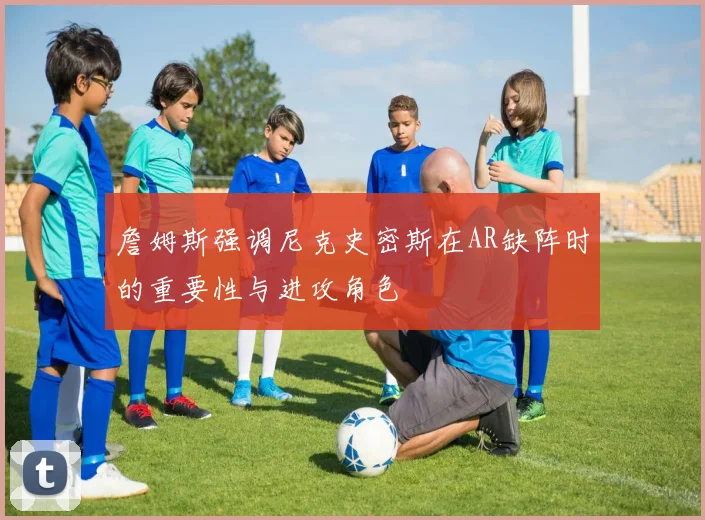 詹姆斯强调尼克史密斯在AR缺阵时的重要性与进攻角色