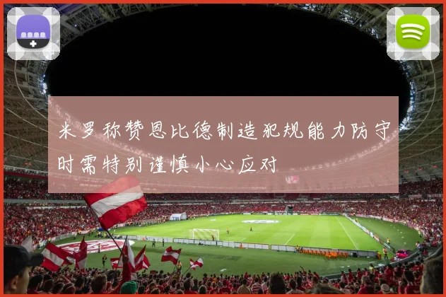 米罗称赞恩比德制造犯规能力防守时需特别谨慎小心应对