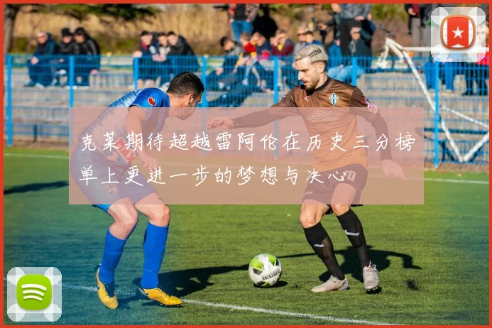 克莱期待超越雷阿伦在历史三分榜单上更进一步的梦想与决心