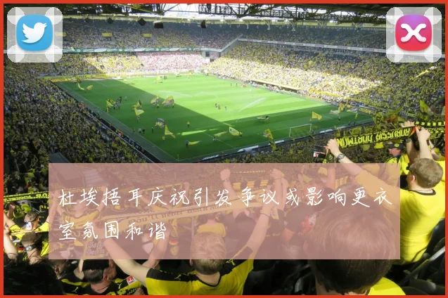 杜埃捂耳庆祝引发争议或影响更衣室氛围和谐