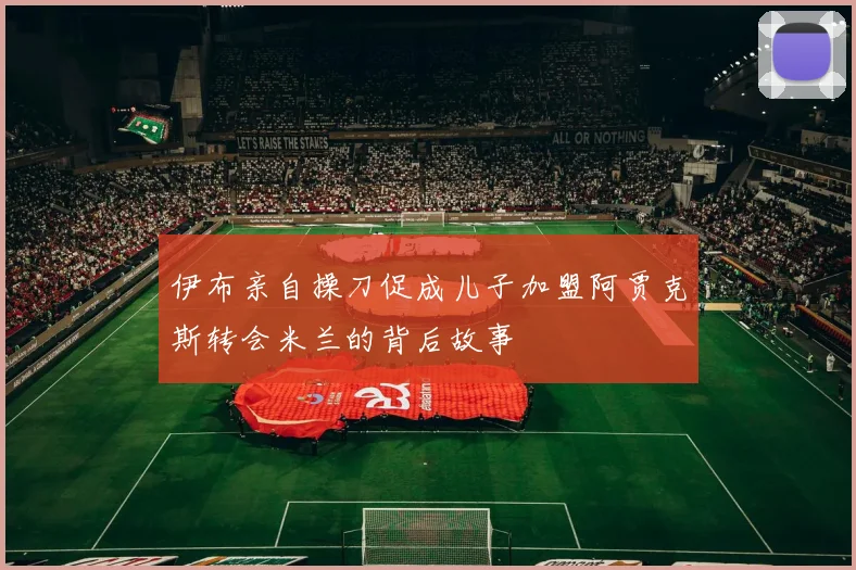 伊布亲自操刀促成儿子加盟阿贾克斯转会米兰的背后故事