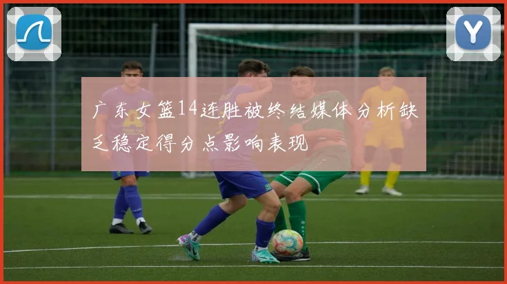 广东女篮14连胜被终结媒体分析缺乏稳定得分点影响表现