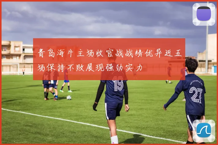 青岛海牛主场收官战战绩优异近五场保持不败展现强劲实力