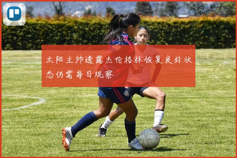太阳主帅透露杰伦格林恢复良好状态仍需每日观察