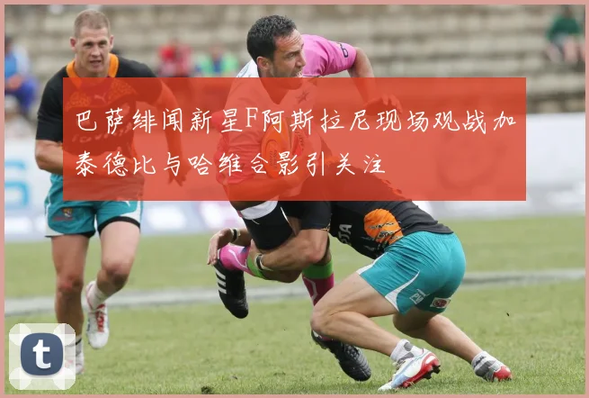 巴萨绯闻新星F阿斯拉尼现场观战加泰德比与哈维合影引关注