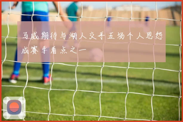 马威期待与湖人交手五场个人恩怨成赛季看点之一