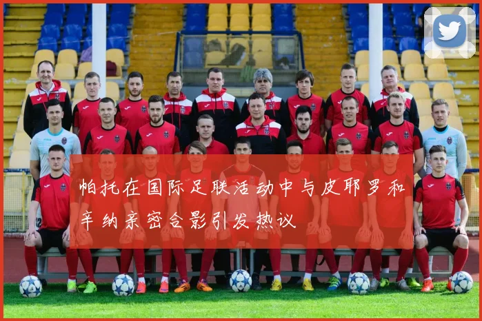 帕托在国际足联活动中与皮耶罗和辛纳亲密合影引发热议